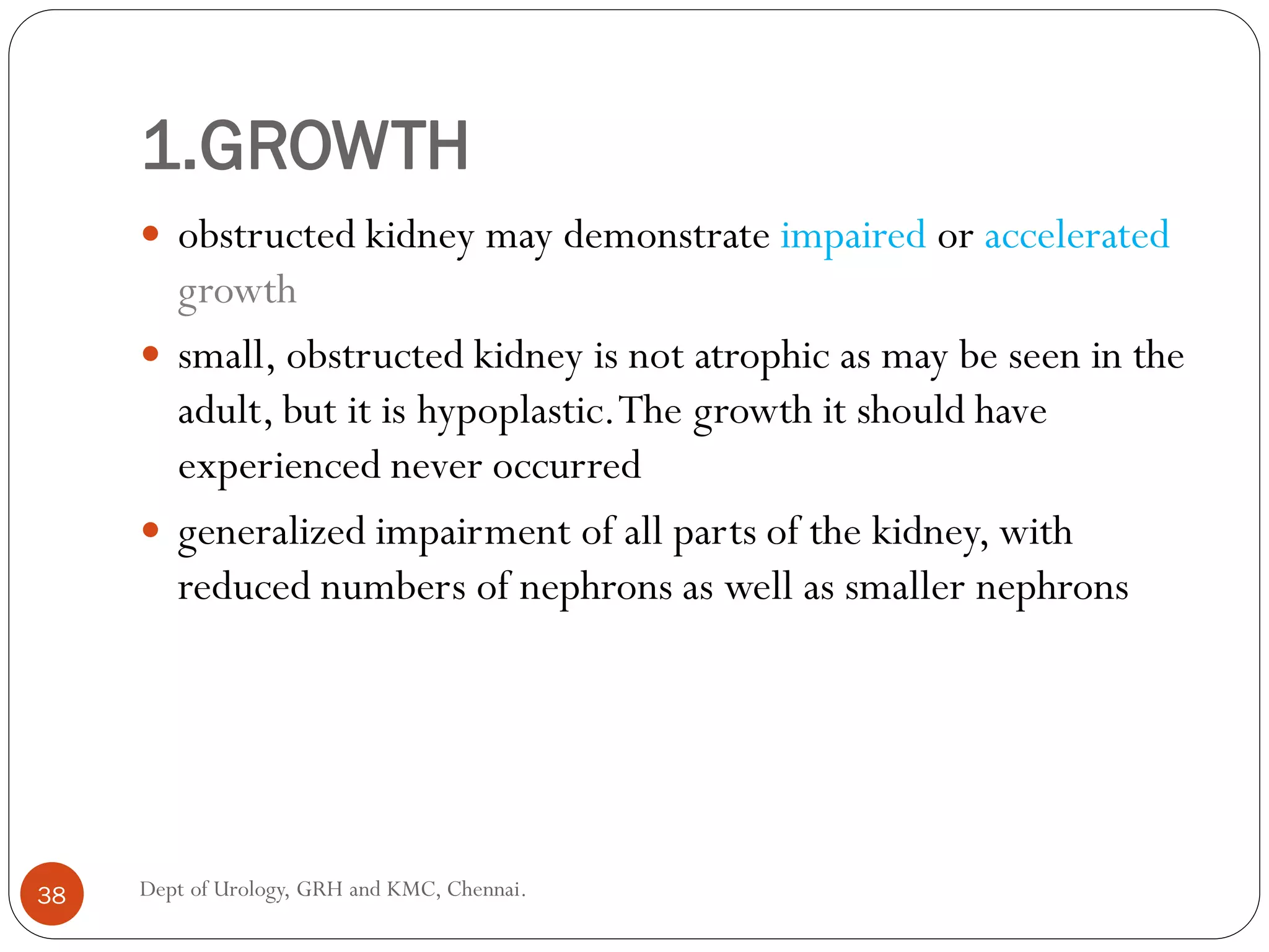 1.GROWTH
 obstructed kidney may demonstrate impaired or accelerated
growth
 small, obstructed kidney is not atrophic as may be seen in the
adult, but it is hypoplastic.The growth it should have
experienced never occurred
 generalized impairment of all parts of the kidney, with
reduced numbers of nephrons as well as smaller nephrons
38 Dept of Urology, GRH and KMC, Chennai.
 