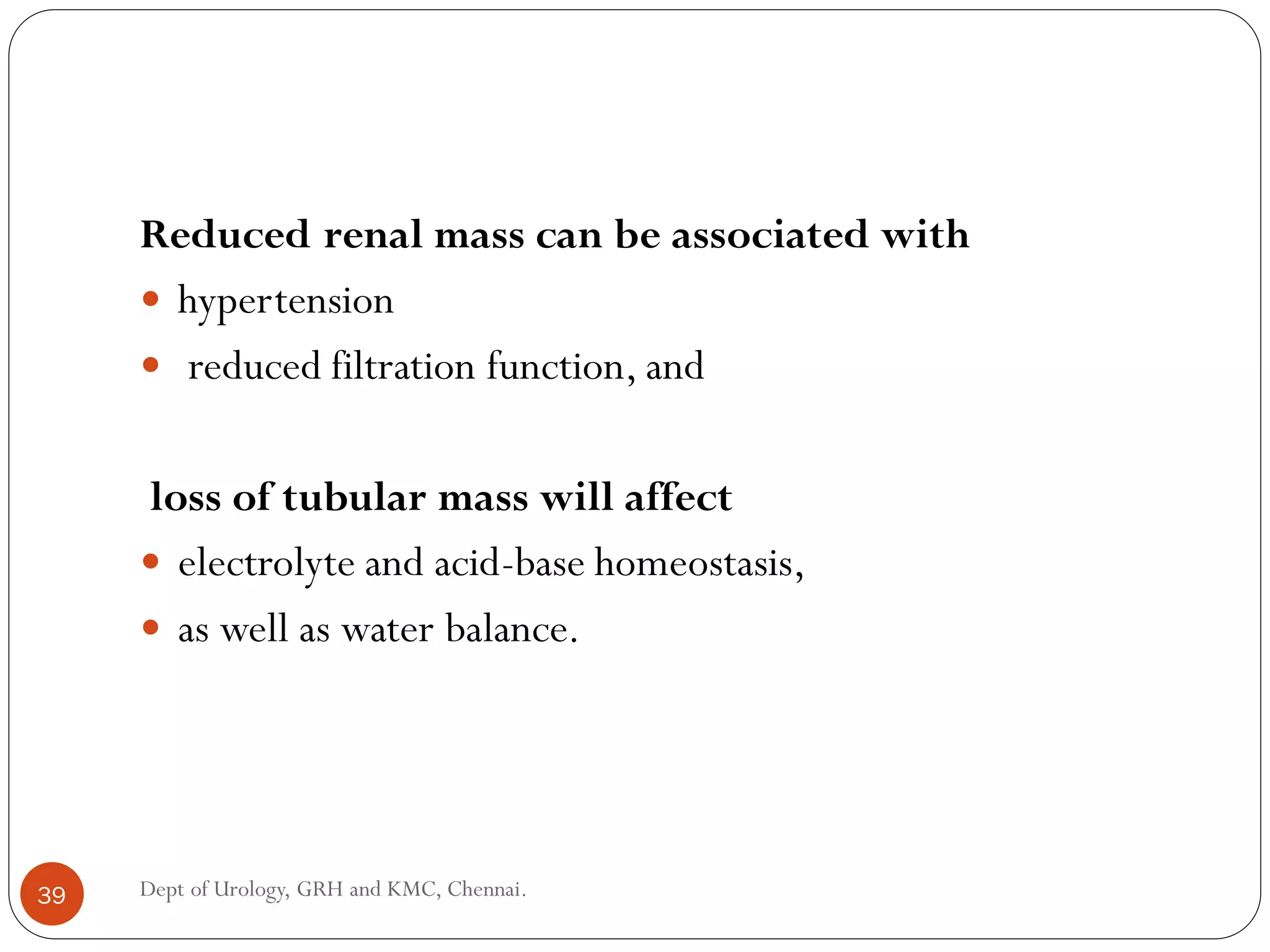 Reduced renal mass can be associated with
 hypertension
 reduced filtration function, and
loss of tubular mass will affect
 electrolyte and acid-base homeostasis,
 as well as water balance.
39 Dept of Urology, GRH and KMC, Chennai.
 