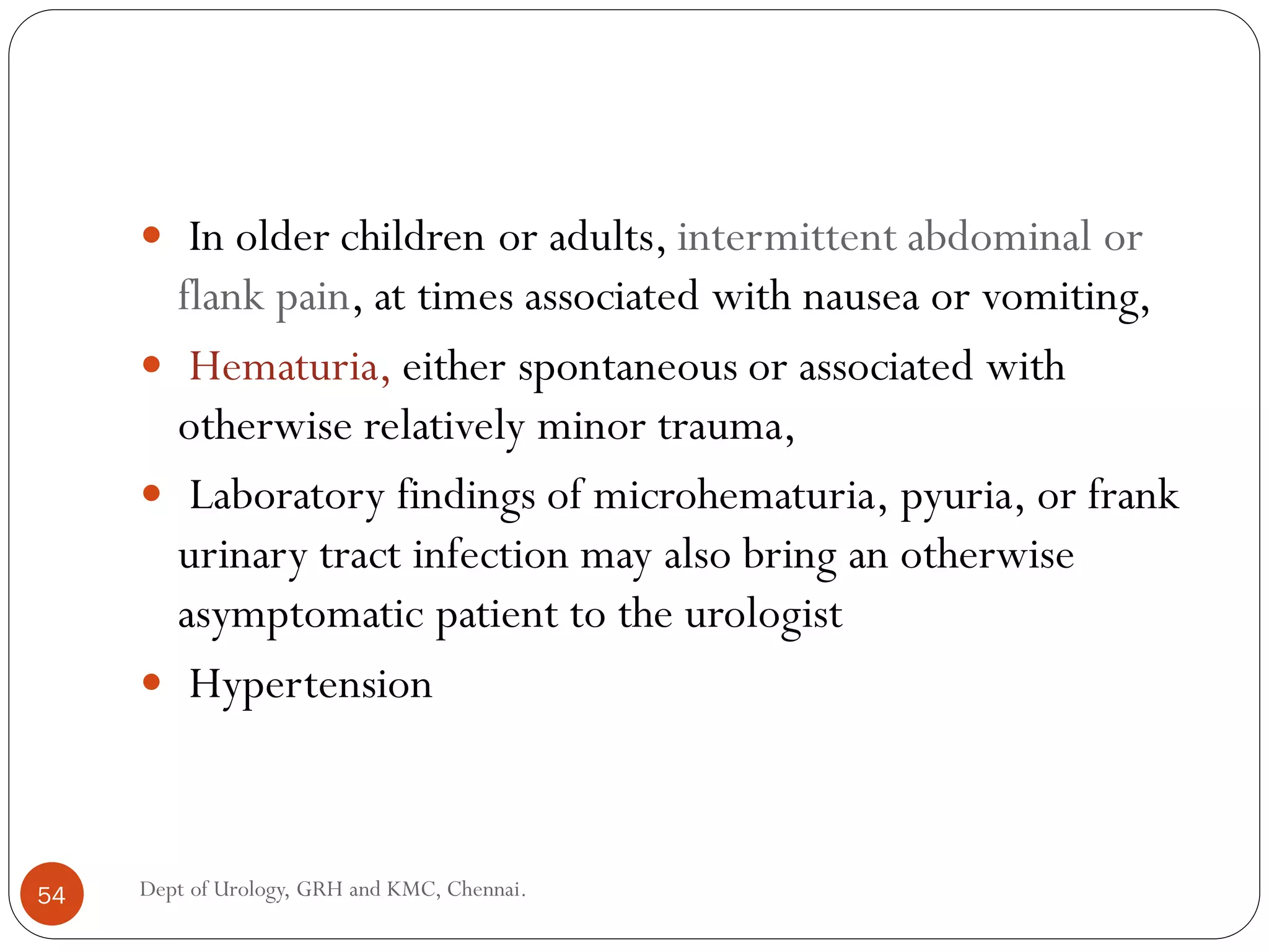  In older children or adults, intermittent abdominal or
flank pain, at times associated with nausea or vomiting,
 Hematuria, either spontaneous or associated with
otherwise relatively minor trauma,
 Laboratory findings of microhematuria, pyuria, or frank
urinary tract infection may also bring an otherwise
asymptomatic patient to the urologist
 Hypertension
54 Dept of Urology, GRH and KMC, Chennai.
 
