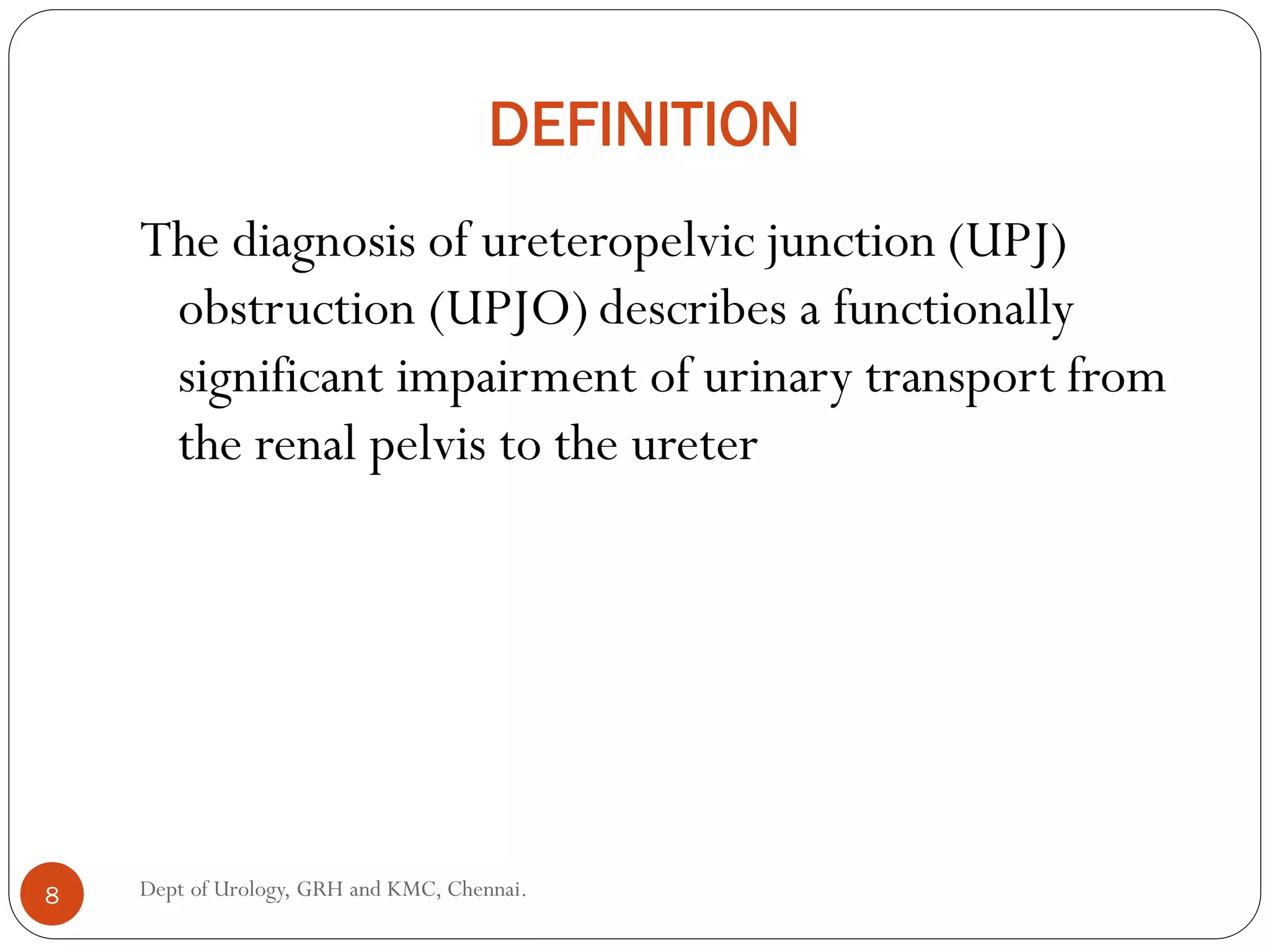 DEFINITION
The diagnosis of ureteropelvic junction (UPJ)
obstruction (UPJO) describes a functionally
significant impairment of urinary transport from
the renal pelvis to the ureter
8 Dept of Urology, GRH and KMC, Chennai.
 