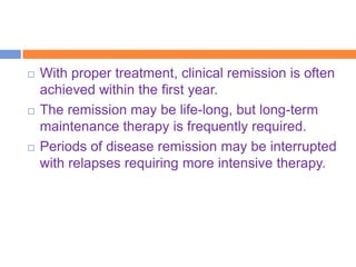    With proper treatment, clinical remission is often
    achieved within the first year.
   The remission may be life-long, but long-term
    maintenance therapy is frequently required.
   Periods of disease remission may be interrupted
    with relapses requiring more intensive therapy.
 