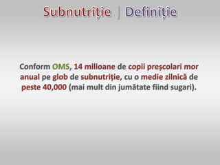 |
Conform OMS, 14 milioane de copii preșcolari mor
anual pe glob de subnutriție, cu o medie zilnică de
peste 40,000 (mai mult din jumătate fiind sugari).
 