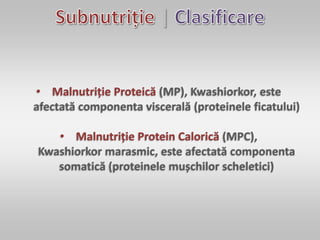 |
• Malnutriție Proteică (MP), Kwashiorkor, este
afectată componenta viscerală (proteinele ficatului)
• Malnutriție Protein Calorică (MPC),
Kwashiorkor marasmic, este afectată componenta
somatică (proteinele mușchilor scheletici)
 