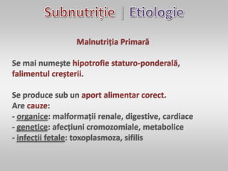|
Malnutriția Primară
Se mai numește hipotrofie staturo-ponderală,
falimentul creșterii.
Se produce sub un aport alimentar corect.
Are cauze:
- organice: malformații renale, digestive, cardiace
- genetice: afecțiuni cromozomiale, metabolice
- infecții fetale: toxoplasmoza, sifilis
 