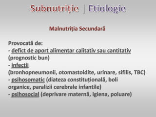 |
Malnutriția Secundară
Provocată de:
- defict de aport alimentar calitativ sau cantitativ
(prognostic bun)
- infecții
(bronhopneumonii, otomastoidite, urinare, sifilis, TBC)
- psihosomatic (diateza constituțională, boli
organice, paralizii cerebrale infantile)
- psihosocial (deprivare maternă, igiena, poluare)
 