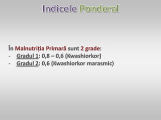 În Malnutriția Primară sunt 2 grade:
- Gradul 1: 0,8 – 0,6 (Kwashiorkor)
- Gradul 2: 0,6 (Kwashiorkor marasmic)
 
