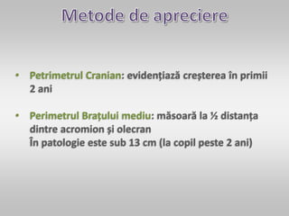 • Petrimetrul Cranian: evidențiază creșterea în primii
2 ani
• Perimetrul Brațului mediu: măsoară la ½ distanța
dintre acromion și olecran
În patologie este sub 13 cm (la copil peste 2 ani)
 