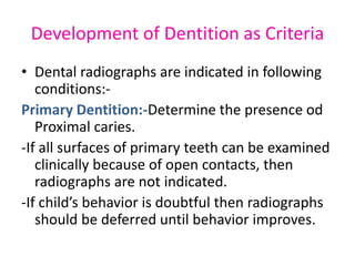 Development of Dentition as Criteria
• Dental radiographs are indicated in following
conditions:-
Primary Dentition:-Determine the presence od
Proximal caries.
-If all surfaces of primary teeth can be examined
clinically because of open contacts, then
radiographs are not indicated.
-If child’s behavior is doubtful then radiographs
should be deferred until behavior improves.
 