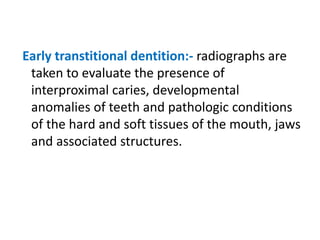 Early transtitional dentition:- radiographs are
taken to evaluate the presence of
interproximal caries, developmental
anomalies of teeth and pathologic conditions
of the hard and soft tissues of the mouth, jaws
and associated structures.
 