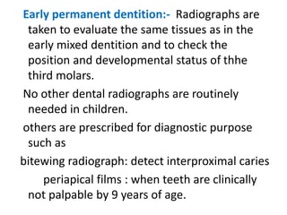 Early permanent dentition:- Radiographs are
taken to evaluate the same tissues as in the
early mixed dentition and to check the
position and developmental status of thhe
third molars.
No other dental radiographs are routinely
needed in children.
others are prescribed for diagnostic purpose
such as
bitewing radiograph: detect interproximal caries
periapical films : when teeth are clinically
not palpable by 9 years of age.
 