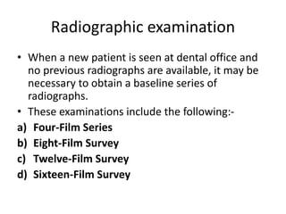 Radiographic examination
• When a new patient is seen at dental office and
no previous radiographs are available, it may be
necessary to obtain a baseline series of
radiographs.
• These examinations include the following:-
a) Four-Film Series
b) Eight-Film Survey
c) Twelve-Film Survey
d) Sixteen-Film Survey
 