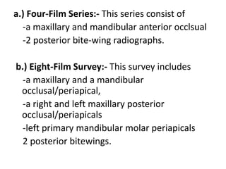 a.) Four-Film Series:- This series consist of
-a maxillary and mandibular anterior occlsual
-2 posterior bite-wing radiographs.
b.) Eight-Film Survey:- This survey includes
-a maxillary and a mandibular
occlusal/periapical,
-a right and left maxillary posterior
occlusal/periapicals
-left primary mandibular molar periapicals
2 posterior bitewings.
 