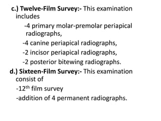 c.) Twelve-Film Survey:- This examination
includes
-4 primary molar-premolar periapical
radiographs,
-4 canine periapical radiographs,
-2 incisor periapical radiographs,
-2 posterior bitewing radiographs.
d.) Sixteen-Film Survey:- This examination
consist of
-12th film survey
-addition of 4 permanent radiographs.
 