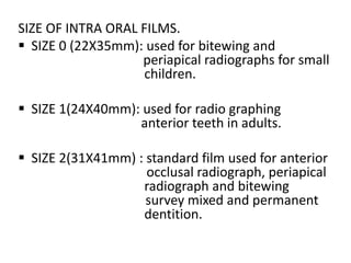 SIZE OF INTRA ORAL FILMS.
 SIZE 0 (22X35mm): used for bitewing and
periapical radiographs for small
children.
 SIZE 1(24X40mm): used for radio graphing
anterior teeth in adults.
 SIZE 2(31X41mm) : standard film used for anterior
occlusal radiograph, periapical
radiograph and bitewing
survey mixed and permanent
dentition.
 