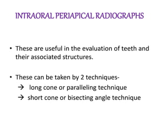 INTRAORAL PERIAPICAL RADIOGRAPHS
• These are useful in the evaluation of teeth and
their associated structures.
• These can be taken by 2 techniques-
 long cone or paralleling technique
 short cone or bisecting angle technique
 