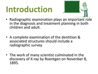 Introduction
• Radiographic examination plays an important role
in the diagnosis and treatment planning in both
children and adult.
• A complete examination of the dentition &
associated structures should include a
radiographic survey.
• The work of many scientist culminated in the
discovery of X-ray by Roentgen on Novenber 8,
1895.
 