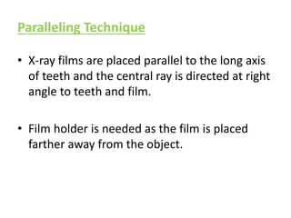 Paralleling Technique
• X-ray films are placed parallel to the long axis
of teeth and the central ray is directed at right
angle to teeth and film.
• Film holder is needed as the film is placed
farther away from the object.
 