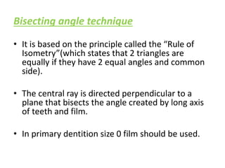 Bisecting angle technique
• It is based on the principle called the “Rule of
Isometry”(which states that 2 triangles are
equally if they have 2 equal angles and common
side).
• The central ray is directed perpendicular to a
plane that bisects the angle created by long axis
of teeth and film.
• In primary dentition size 0 film should be used.
 