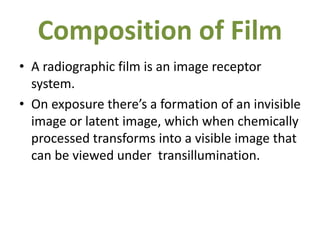 Composition of Film
• A radiographic film is an image receptor
system.
• On exposure there’s a formation of an invisible
image or latent image, which when chemically
processed transforms into a visible image that
can be viewed under transillumination.
 