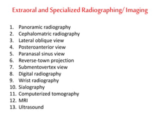Extraoral andSpecializedRadiographing/Imaging
1. Panoramic radiography
2. Cephalomatric radiography
3. Lateral oblique view
4. Posteroanterior view
5. Paranasal sinus view
6. Reverse-town projection
7. Submentovertex view
8. Digital radiography
9. Wrist radiography
10. Sialography
11. Computerized tomography
12. MRI
13. Ultrasound
 