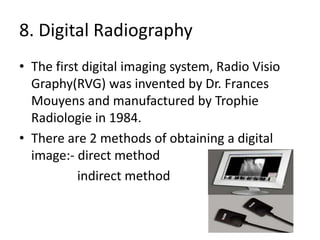 8. Digital Radiography
• The first digital imaging system, Radio Visio
Graphy(RVG) was invented by Dr. Frances
Mouyens and manufactured by Trophie
Radiologie in 1984.
• There are 2 methods of obtaining a digital
image:- direct method
indirect method
 