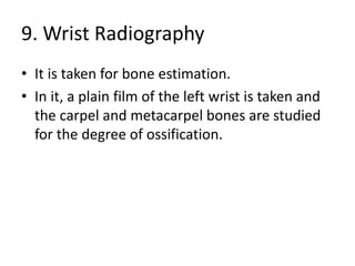 9. Wrist Radiography
• It is taken for bone estimation.
• In it, a plain film of the left wrist is taken and
the carpel and metacarpel bones are studied
for the degree of ossification.
 