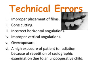 Technical Errors
i. Improper placement of films.
ii. Cone cutting.
iii. Incorrect horizontal angulations.
iv. Improper vertical angulations.
v. Overexposure.
vi. A high exposure of patient to radiation
because of repetition of radiographic
examination due to an uncooperative child.
 