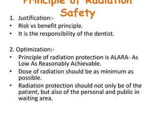 Principle of Radiation
Safety1. Justification:-
• Risk vs benefit principle.
• It is the responsibility of the dentist.
2. Optimization:-
• Principle of radiation protection is ALARA- As
Low As Reasonably Achievable.
• Dose of radiation should be as minimum as
possible.
• Radiation protection should not only be of the
patient, but also of the personal and public in
waiting area.
 