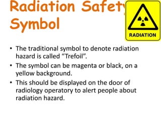 Radiation Safety
Symbol
• The traditional symbol to denote radiation
hazard is called “Trefoil”.
• The symbol can be magenta or black, on a
yellow background.
• This should be displayed on the door of
radiology operatory to alert people about
radiation hazard.
 