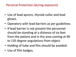 Personal Protection (during exposure)
• Use of lead aprons, thyroid collar and lead
gloves.
• Operatory with lead barriers as per guidelines.
• If lead barrier is not present the personnel
should be standing at a distance of six feet
from the patient and in the area coming at 90
to 135 degree angulations from object.
• Holding of tube and film should be avoided.
• Use of film badges.
 