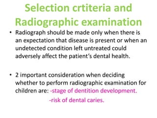 Selection crtiteria and
Radiographic examination
• Radiograph should be made only when there is
an expectation that disease is present or when an
undetected condition left untreated could
adversely affect the patient’s dental health.
• 2 important consideration when deciding
whether to perform radiographic examination for
children are: -stage of dentition development.
-risk of dental caries.
 