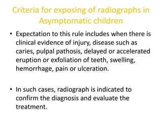 Criteria for exposing of radiographs in
Asymptomatic children
• Expectation to this rule includes when there is
clinical evidence of injury, disease such as
caries, pulpal pathosis, delayed or accelerated
eruption or exfoliation of teeth, swelling,
hemorrhage, pain or ulceration.
• In such cases, radiograph is indicated to
confirm the diagnosis and evaluate the
treatment.
 