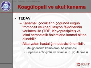 • TEDAVİ
   – Kanamalı çocukların çoğunda uygun
     trombosit ve koagülasyon faktörlerinin
     verilmesi ile (TDP, Kriyopresipitat) ve
     lokal hemostatik önlemlerle kontrol altına
     alınabilir.
   – Altta yatan hastalığın tedavisi önemlidir.
     • Malignenside kemoterapi başlanması
     • Sepsiste antibiyotik ve vitamin K uygulanması
 