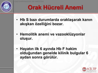 • Hb S bazı durumlarda oraklaşarak kanın
  akışkan özelliğini bozar.

• Hemolitik anemi ve vazooklüzyonlar
  oluşur.

• Hayatın ilk 6 ayında Hb F hakim
  olduğundan genelde kilinik bulgular 6
  aydan sonra görülür.
 