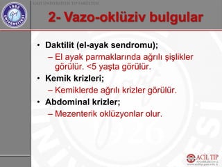 • Daktilit (el-ayak sendromu);
  – El ayak parmaklarında ağrılı şişlikler
    görülür. <5 yaşta görülür.
• Kemik krizleri;
  – Kemiklerde ağrılı krizler görülür.
• Abdominal krizler;
  – Mezenterik oklüzyonlar olur.
 