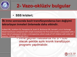 • SSS krizleri;
                   – Konvülsiyon, inme, radikülopati
İlk inme sonrasında basit transfüzyondansa kan değişimi
 İlk inme sonrasında basit transfüzyondansa kan değişimi
                      görülebilir.
tekrarlayan inmeleri önlemede daha etkindir.
 tekrarlayan inmeleri önlemede daha etkindir.
                   – Tedavisiz olgularda mortalite %20.
Hulbert ML, Scothorn DJ, Panepinto JA, Scott JP, Buchanan GR, Sarnaik S, et al. Exchange
 Hulbert ML, Scothorn DJ, Panepinto JA, Scott JP, Buchanan GR, Sarnaik S, et al. Exchange
 blood transfusion – Hemen simple transfusion for first overt stroke is associated with
                    compared with kan değişimi yapılmalıdır. Amaç
blood transfusion compared with simple transfusion for first overt stroke is associated with aa
                      Hb S düzeyini %30’un altına düşürmektir.
lower risk of subsequent stroke: aaretrospective cohort study of 137 children with sickle cell
 lower risk of subsequent stroke: retrospective cohort study of 137 children with sickle cell
anemia. JJPediatr 2006;149:710-2.
 anemia. Pediatr 2006;149:710-2.
                   – İnme geçiren hastalarda Hb S <%30
                      olacak şekilde aylık kronik transfüzyon
                      programı yapılmalıdır.
 