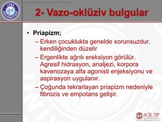 • Priapizm;
  – Erken çocuklukta genelde sorunsuzdur,
    kendiliğinden düzelir
  – Ergenlikte ağrılı ereksiyon görülür.
    Agresif hidrasyon, analjezi, korpora
    kavenozaya alfa agonisti enjeksiyonu ve
    aspirasyon uygulanır.
  – Çoğunda tekrarlayan priapizm nedeniyle
    fibrozis ve empotans gelişir.
 