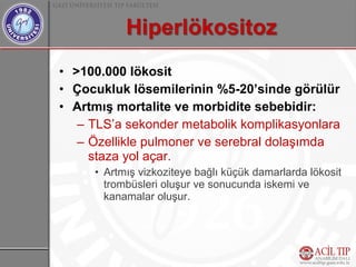 • >100.000 lökosit
• Çocukluk lösemilerinin %5-20’sinde görülür
• Artmış mortalite ve morbidite sebebidir:
   – TLS’a sekonder metabolik komplikasyonlara
   – Özellikle pulmoner ve serebral dolaşımda
     staza yol açar.
     • Artmış vizkoziteye bağlı küçük damarlarda lökosit
       trombüsleri oluşur ve sonucunda iskemi ve
       kanamalar oluşur.
 