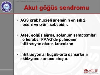 • AGS orak hücreli aneminin en sık 2.
  nedeni ve ölüm sebebidir.

• Ateş, göğüs ağrısı, solunum semptomları
  ile beraber PAAG’de pulmoner
  infiltrasyon olarak tanımlanır.

• İnfiltrasyonlar küçük-orta damarların
  oklüzyonu sunucu oluşur.
 