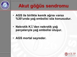 • AGS ile birlikte kemik ağrısı varsa
  %30’unda yağ embolisi söz konusudur.

• Nekrotik K.İ.’den nekrotik yağ
  parçalarıyla yağ embolisi oluşur.

• AGS mortal seyreder.
 
