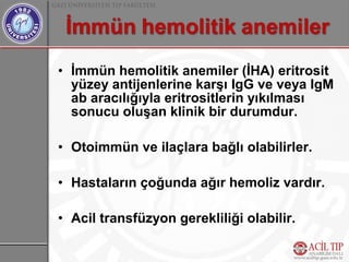 • İmmün hemolitik anemiler (İHA) eritrosit
  yüzey antijenlerine karşı IgG ve veya IgM
  ab aracılığıyla eritrositlerin yıkılması
  sonucu oluşan klinik bir durumdur.

• Otoimmün ve ilaçlara bağlı olabilirler.

• Hastaların çoğunda ağır hemoliz vardır.

• Acil transfüzyon gerekliliği olabilir.
 