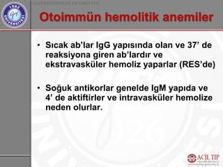 • Sıcak ab’lar IgG yapısında olan ve 37’ de
  reaksiyona giren ab’lardır ve
  ekstravasküler hemoliz yaparlar (RES’de)

• Soğuk antikorlar genelde IgM yapıda ve
  4’ de aktiftirler ve intravasküler hemolize
  neden olurlar.
 