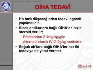 • Hb hızlı düşeceğinden tedavi agresif
  yapılmalıdır.
• Sıcak antikorlara bağlı OİHA’de hızla
  steroid verilir;
   – Prednizolon 2-4mg/kg/gün
   – Alternatif olarak IVIG 2g/kg verilebilir.
• Soğuk ab’lara bağlı OİHA’ler her iki
  tedaviye de yanıt vermez.
 
