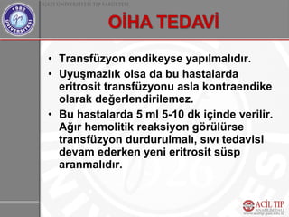 • Transfüzyon endikeyse yapılmalıdır.
• Uyuşmazlık olsa da bu hastalarda
  eritrosit transfüzyonu asla kontraendike
  olarak değerlendirilemez.
• Bu hastalarda 5 ml 5-10 dk içinde verilir.
  Ağır hemolitik reaksiyon görülürse
  transfüzyon durdurulmalı, sıvı tedavisi
  devam ederken yeni eritrosit süsp
  aranmalıdır.
 