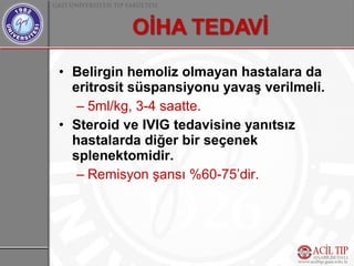 • Belirgin hemoliz olmayan hastalara da
  eritrosit süspansiyonu yavaş verilmeli.
   – 5ml/kg, 3-4 saatte.
• Steroid ve IVIG tedavisine yanıtsız
  hastalarda diğer bir seçenek
  splenektomidir.
   – Remisyon şansı %60-75’dir.
 