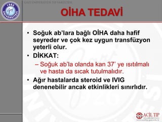 • Soğuk ab’lara bağlı OİHA daha hafif
  seyreder ve çok kez uygun transfüzyon
  yeterli olur.
• DİKKAT:
   – Soğuk ab’la olanda kan 37’ ye ısıtılmalı
     ve hasta da sıcak tutulmalıdır.
• Ağır hastalarda steroid ve IVIG
  denenebilir ancak etkinlikleri sınırlıdır.
 