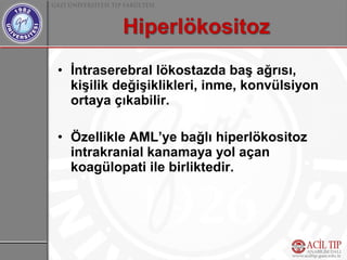 • İntraserebral lökostazda baş ağrısı,
  kişilik değişiklikleri, inme, konvülsiyon
  ortaya çıkabilir.

• Özellikle AML’ye bağlı hiperlökositoz
  intrakranial kanamaya yol açan
  koagülopati ile birliktedir.
 