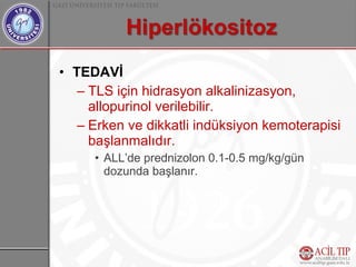 • TEDAVİ
   – TLS için hidrasyon alkalinizasyon,
     allopurinol verilebilir.
   – Erken ve dikkatli indüksiyon kemoterapisi
     başlanmalıdır.
     • ALL’de prednizolon 0.1-0.5 mg/kg/gün
       dozunda başlanır.
 