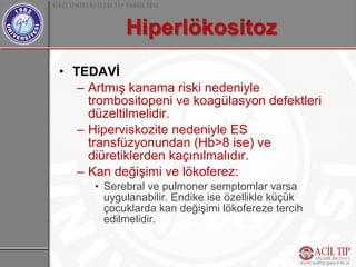 • TEDAVİ
   – Artmış kanama riski nedeniyle
     trombositopeni ve koagülasyon defektleri
     düzeltilmelidir.
   – Hiperviskozite nedeniyle ES
     transfüzyonundan (Hb>8 ise) ve
     diüretiklerden kaçınılmalıdır.
   – Kan değişimi ve lökoferez:
      • Serebral ve pulmoner semptomlar varsa
        uygulanabilir. Endike ise özellikle küçük
        çocuklarda kan değişimi lökofereze tercih
        edilmelidir.
 
