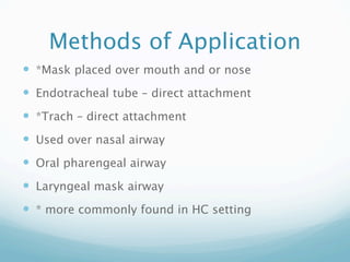 Methods of Application
 *Mask placed over mouth and or nose
 Endotracheal tube – direct attachment
 *Trach – direct attachment
 Used over nasal airway
 Oral pharengeal airway
 Laryngeal mask airway
 * more commonly found in HC setting
 